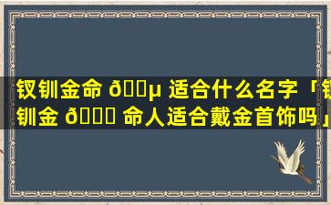 钗钏金命 🐵 适合什么名字「钗钏金 🐒 命人适合戴金首饰吗」